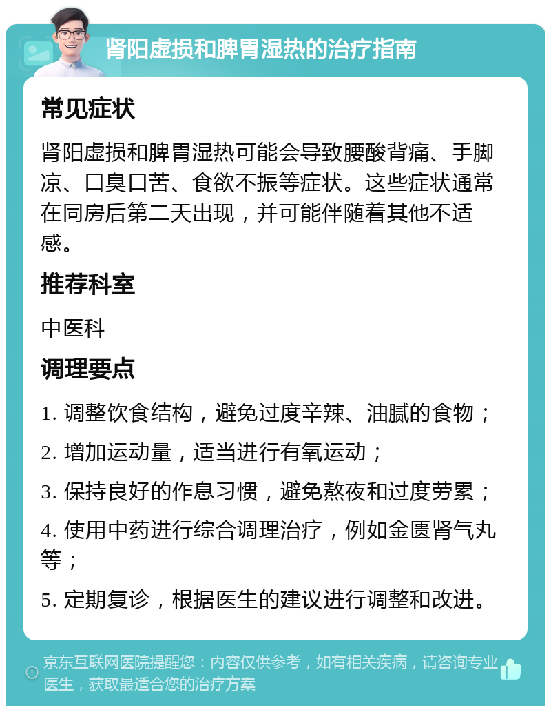 肾阳虚损和脾胃湿热的治疗指南 常见症状 肾阳虚损和脾胃湿热可能会导致腰酸背痛、手脚凉、口臭口苦、食欲不振等症状。这些症状通常在同房后第二天出现，并可能伴随着其他不适感。 推荐科室 中医科 调理要点 1. 调整饮食结构，避免过度辛辣、油腻的食物； 2. 增加运动量，适当进行有氧运动； 3. 保持良好的作息习惯，避免熬夜和过度劳累； 4. 使用中药进行综合调理治疗，例如金匮肾气丸等； 5. 定期复诊，根据医生的建议进行调整和改进。