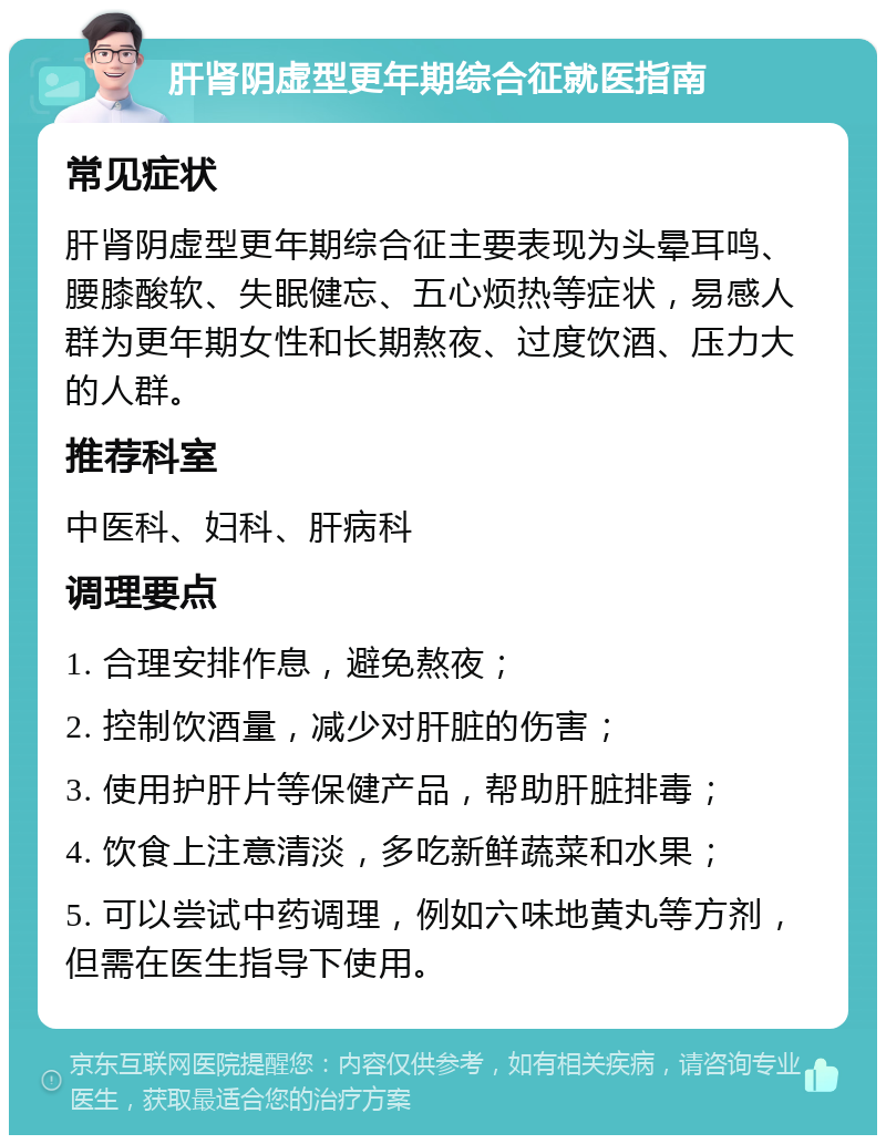 肝肾阴虚型更年期综合征就医指南 常见症状 肝肾阴虚型更年期综合征主要表现为头晕耳鸣、腰膝酸软、失眠健忘、五心烦热等症状，易感人群为更年期女性和长期熬夜、过度饮酒、压力大的人群。 推荐科室 中医科、妇科、肝病科 调理要点 1. 合理安排作息，避免熬夜； 2. 控制饮酒量，减少对肝脏的伤害； 3. 使用护肝片等保健产品，帮助肝脏排毒； 4. 饮食上注意清淡，多吃新鲜蔬菜和水果； 5. 可以尝试中药调理，例如六味地黄丸等方剂，但需在医生指导下使用。