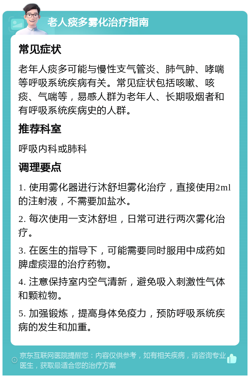 老人痰多雾化治疗指南 常见症状 老年人痰多可能与慢性支气管炎、肺气肿、哮喘等呼吸系统疾病有关。常见症状包括咳嗽、咳痰、气喘等，易感人群为老年人、长期吸烟者和有呼吸系统疾病史的人群。 推荐科室 呼吸内科或肺科 调理要点 1. 使用雾化器进行沐舒坦雾化治疗，直接使用2ml的注射液，不需要加盐水。 2. 每次使用一支沐舒坦，日常可进行两次雾化治疗。 3. 在医生的指导下，可能需要同时服用中成药如脾虚痰湿的治疗药物。 4. 注意保持室内空气清新，避免吸入刺激性气体和颗粒物。 5. 加强锻炼，提高身体免疫力，预防呼吸系统疾病的发生和加重。