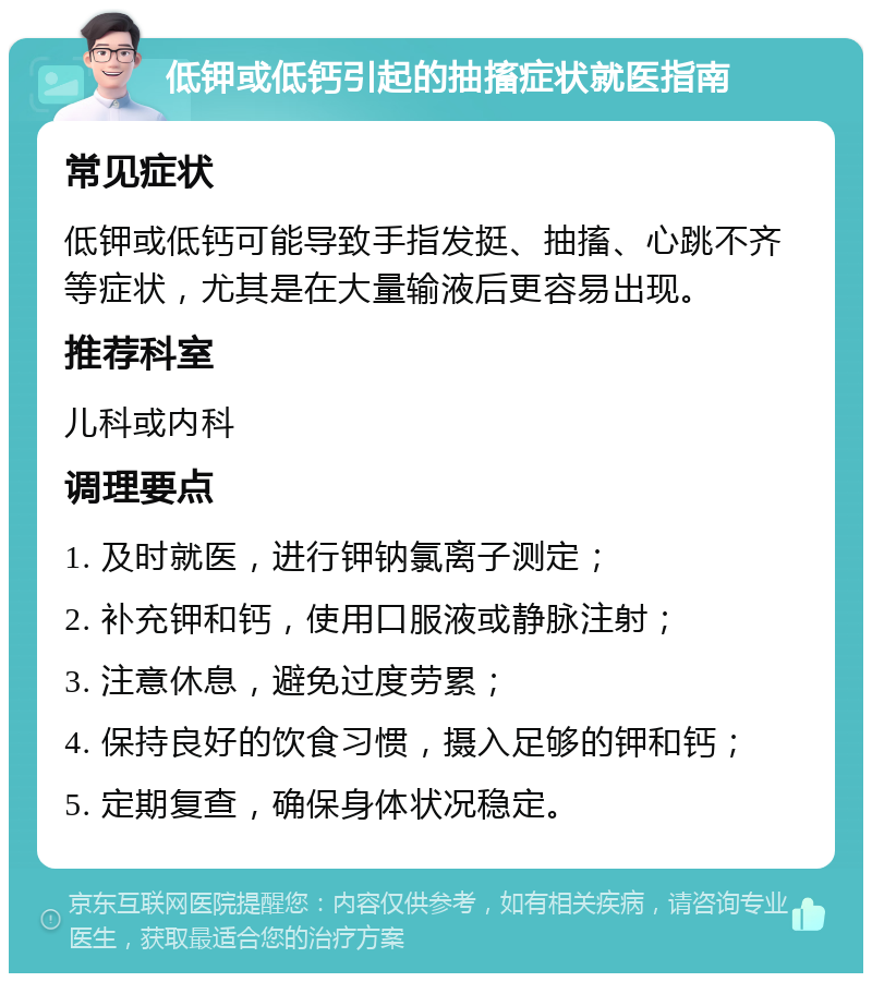 低钾或低钙引起的抽搐症状就医指南 常见症状 低钾或低钙可能导致手指发挺、抽搐、心跳不齐等症状，尤其是在大量输液后更容易出现。 推荐科室 儿科或内科 调理要点 1. 及时就医，进行钾钠氯离子测定； 2. 补充钾和钙，使用口服液或静脉注射； 3. 注意休息，避免过度劳累； 4. 保持良好的饮食习惯，摄入足够的钾和钙； 5. 定期复查，确保身体状况稳定。