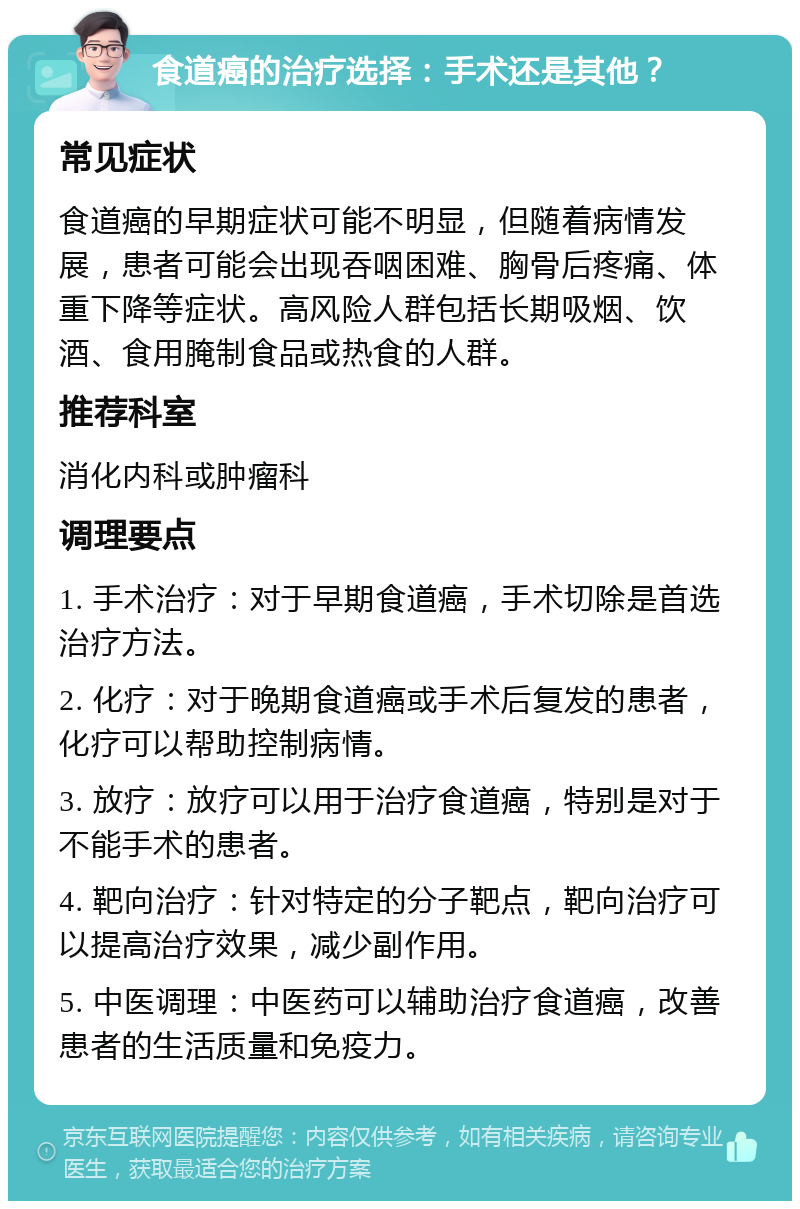 食道癌的治疗选择：手术还是其他？ 常见症状 食道癌的早期症状可能不明显，但随着病情发展，患者可能会出现吞咽困难、胸骨后疼痛、体重下降等症状。高风险人群包括长期吸烟、饮酒、食用腌制食品或热食的人群。 推荐科室 消化内科或肿瘤科 调理要点 1. 手术治疗：对于早期食道癌，手术切除是首选治疗方法。 2. 化疗：对于晚期食道癌或手术后复发的患者，化疗可以帮助控制病情。 3. 放疗：放疗可以用于治疗食道癌，特别是对于不能手术的患者。 4. 靶向治疗：针对特定的分子靶点，靶向治疗可以提高治疗效果，减少副作用。 5. 中医调理：中医药可以辅助治疗食道癌，改善患者的生活质量和免疫力。