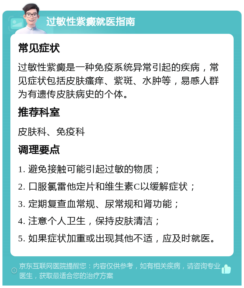 过敏性紫癜就医指南 常见症状 过敏性紫癜是一种免疫系统异常引起的疾病，常见症状包括皮肤瘙痒、紫斑、水肿等，易感人群为有遗传皮肤病史的个体。 推荐科室 皮肤科、免疫科 调理要点 1. 避免接触可能引起过敏的物质； 2. 口服氯雷他定片和维生素C以缓解症状； 3. 定期复查血常规、尿常规和肾功能； 4. 注意个人卫生，保持皮肤清洁； 5. 如果症状加重或出现其他不适，应及时就医。