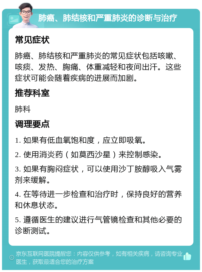 肺癌、肺结核和严重肺炎的诊断与治疗 常见症状 肺癌、肺结核和严重肺炎的常见症状包括咳嗽、咳痰、发热、胸痛、体重减轻和夜间出汗。这些症状可能会随着疾病的进展而加剧。 推荐科室 肺科 调理要点 1. 如果有低血氧饱和度，应立即吸氧。 2. 使用消炎药（如莫西沙星）来控制感染。 3. 如果有胸闷症状，可以使用沙丁胺醇吸入气雾剂来缓解。 4. 在等待进一步检查和治疗时，保持良好的营养和休息状态。 5. 遵循医生的建议进行气管镜检查和其他必要的诊断测试。