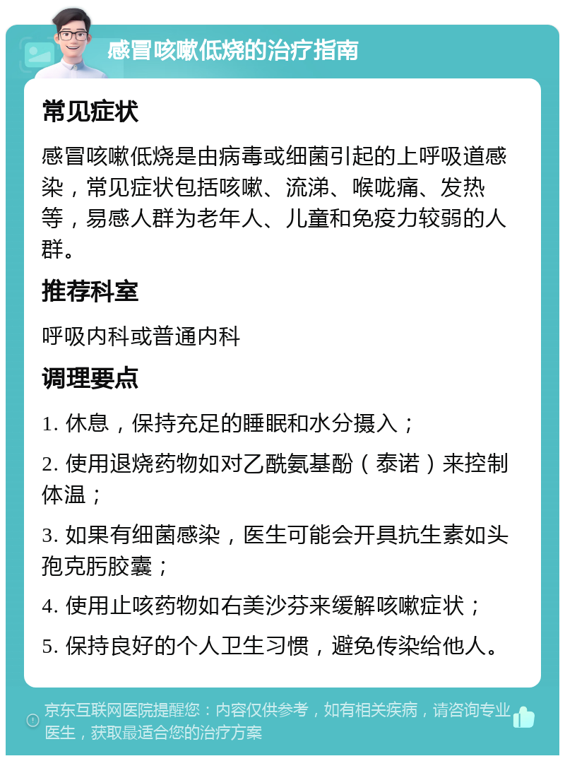 感冒咳嗽低烧的治疗指南 常见症状 感冒咳嗽低烧是由病毒或细菌引起的上呼吸道感染，常见症状包括咳嗽、流涕、喉咙痛、发热等，易感人群为老年人、儿童和免疫力较弱的人群。 推荐科室 呼吸内科或普通内科 调理要点 1. 休息，保持充足的睡眠和水分摄入； 2. 使用退烧药物如对乙酰氨基酚（泰诺）来控制体温； 3. 如果有细菌感染，医生可能会开具抗生素如头孢克肟胶囊； 4. 使用止咳药物如右美沙芬来缓解咳嗽症状； 5. 保持良好的个人卫生习惯，避免传染给他人。