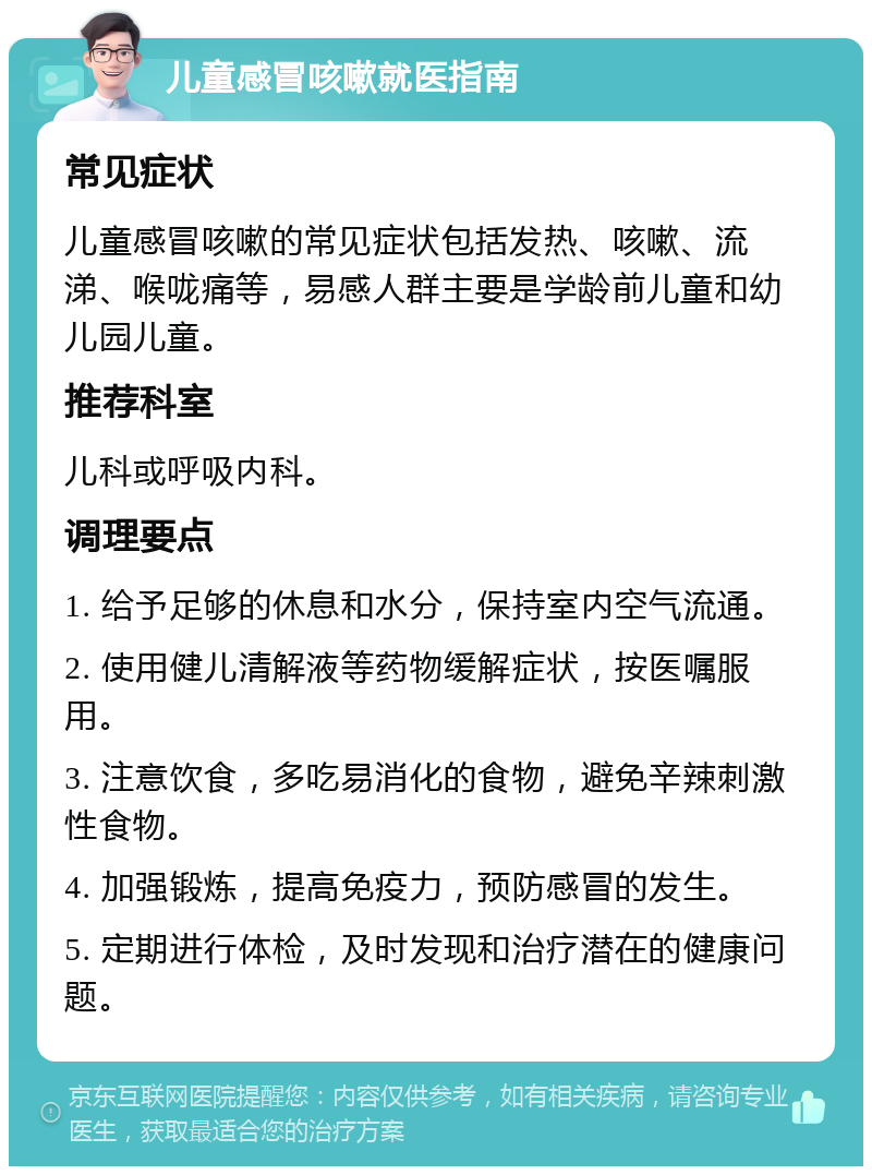 儿童感冒咳嗽就医指南 常见症状 儿童感冒咳嗽的常见症状包括发热、咳嗽、流涕、喉咙痛等，易感人群主要是学龄前儿童和幼儿园儿童。 推荐科室 儿科或呼吸内科。 调理要点 1. 给予足够的休息和水分，保持室内空气流通。 2. 使用健儿清解液等药物缓解症状，按医嘱服用。 3. 注意饮食，多吃易消化的食物，避免辛辣刺激性食物。 4. 加强锻炼，提高免疫力，预防感冒的发生。 5. 定期进行体检，及时发现和治疗潜在的健康问题。