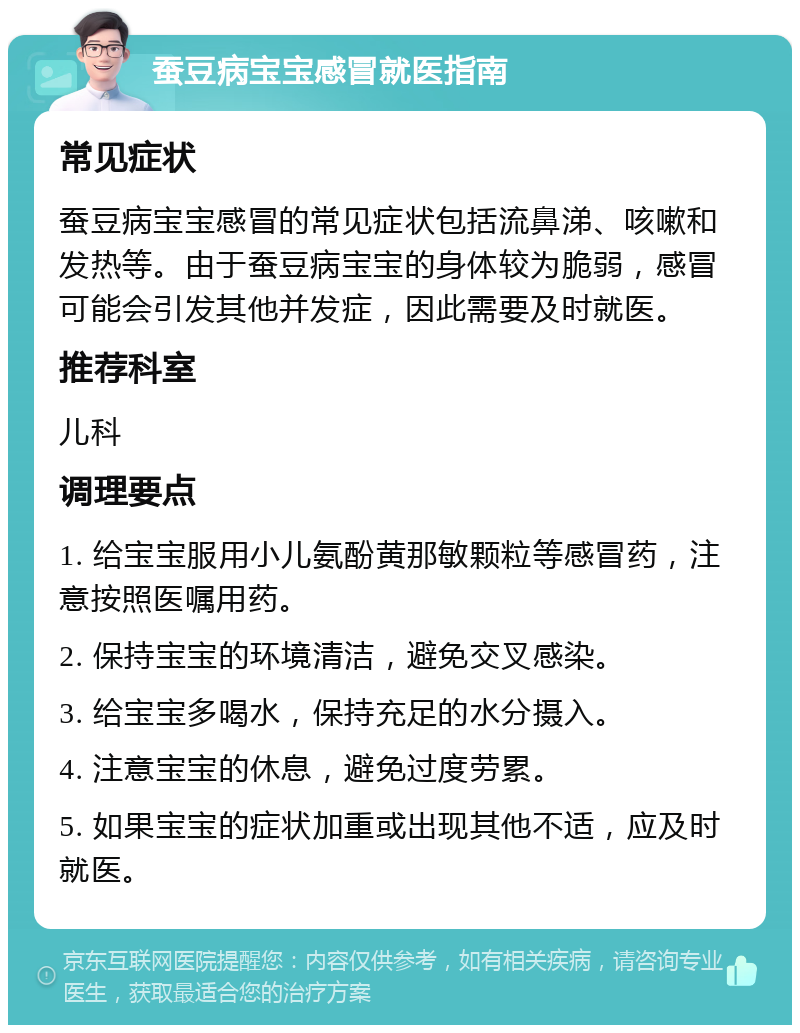 蚕豆病宝宝感冒就医指南 常见症状 蚕豆病宝宝感冒的常见症状包括流鼻涕、咳嗽和发热等。由于蚕豆病宝宝的身体较为脆弱，感冒可能会引发其他并发症，因此需要及时就医。 推荐科室 儿科 调理要点 1. 给宝宝服用小儿氨酚黄那敏颗粒等感冒药，注意按照医嘱用药。 2. 保持宝宝的环境清洁，避免交叉感染。 3. 给宝宝多喝水，保持充足的水分摄入。 4. 注意宝宝的休息，避免过度劳累。 5. 如果宝宝的症状加重或出现其他不适，应及时就医。