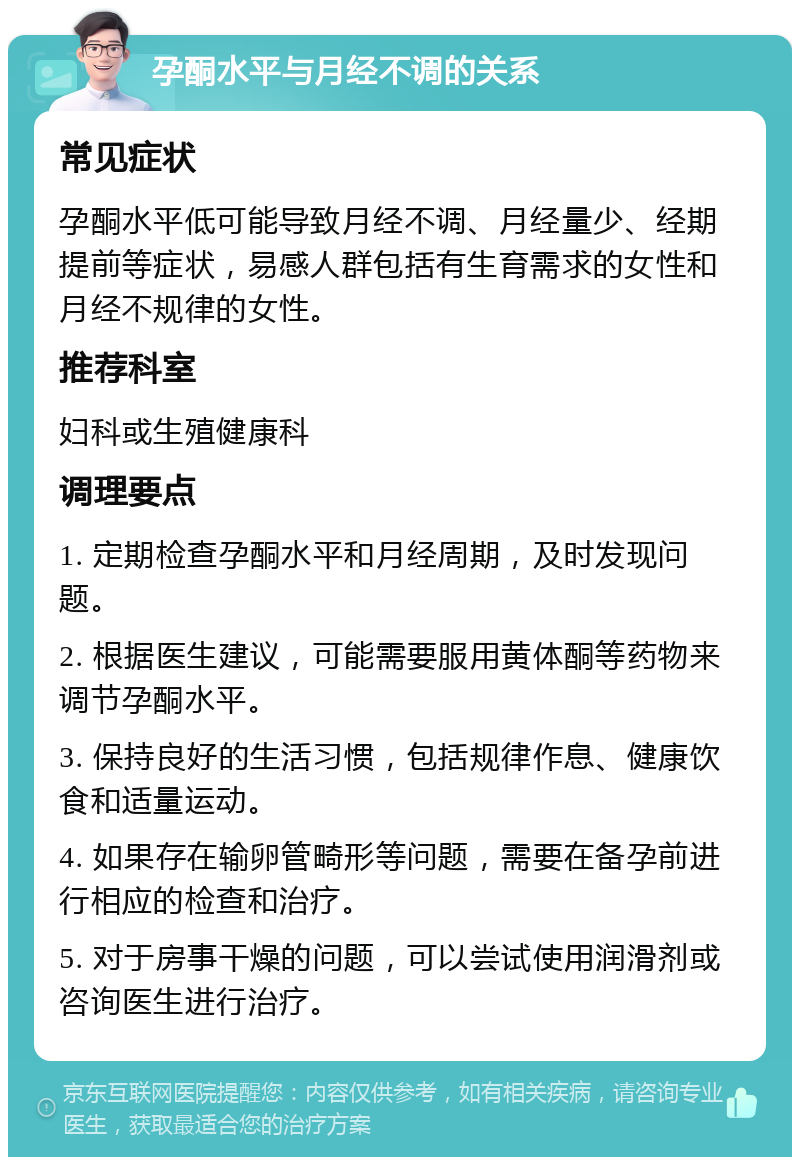 孕酮水平与月经不调的关系 常见症状 孕酮水平低可能导致月经不调、月经量少、经期提前等症状，易感人群包括有生育需求的女性和月经不规律的女性。 推荐科室 妇科或生殖健康科 调理要点 1. 定期检查孕酮水平和月经周期，及时发现问题。 2. 根据医生建议，可能需要服用黄体酮等药物来调节孕酮水平。 3. 保持良好的生活习惯，包括规律作息、健康饮食和适量运动。 4. 如果存在输卵管畸形等问题，需要在备孕前进行相应的检查和治疗。 5. 对于房事干燥的问题，可以尝试使用润滑剂或咨询医生进行治疗。