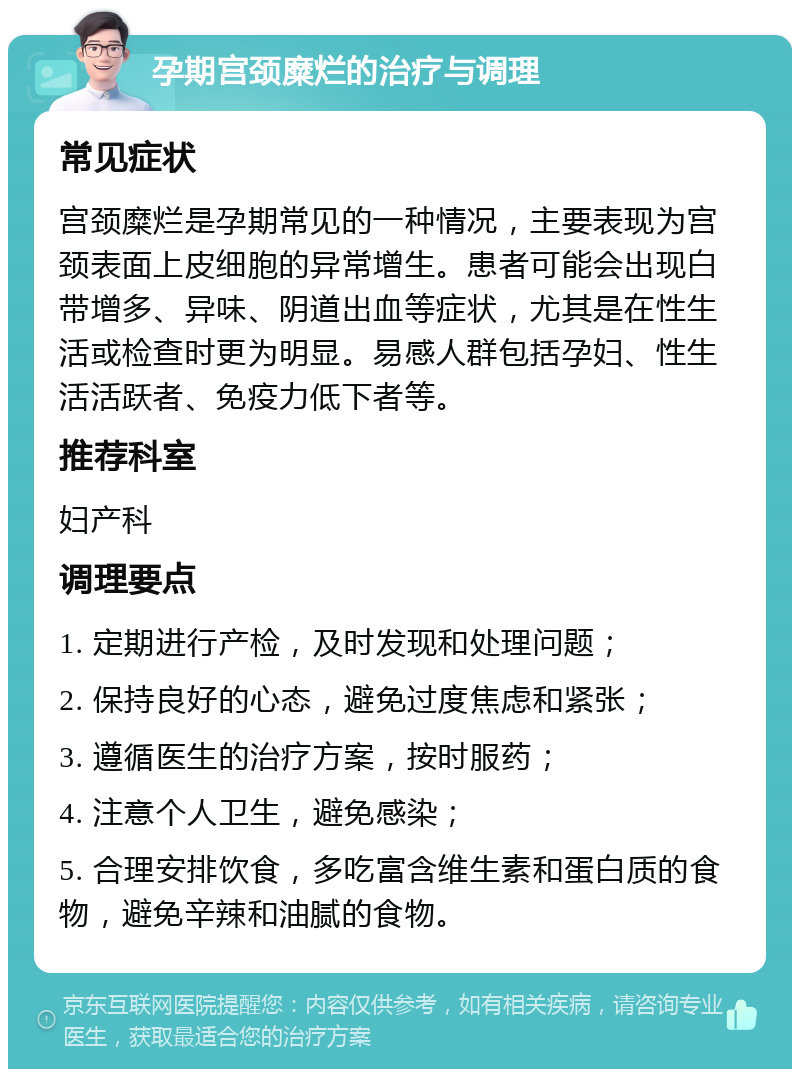 孕期宫颈糜烂的治疗与调理 常见症状 宫颈糜烂是孕期常见的一种情况，主要表现为宫颈表面上皮细胞的异常增生。患者可能会出现白带增多、异味、阴道出血等症状，尤其是在性生活或检查时更为明显。易感人群包括孕妇、性生活活跃者、免疫力低下者等。 推荐科室 妇产科 调理要点 1. 定期进行产检，及时发现和处理问题； 2. 保持良好的心态，避免过度焦虑和紧张； 3. 遵循医生的治疗方案，按时服药； 4. 注意个人卫生，避免感染； 5. 合理安排饮食，多吃富含维生素和蛋白质的食物，避免辛辣和油腻的食物。