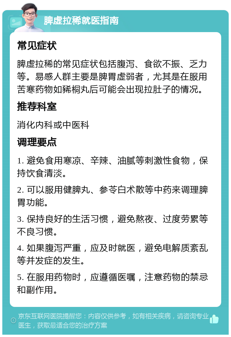 脾虚拉稀就医指南 常见症状 脾虚拉稀的常见症状包括腹泻、食欲不振、乏力等。易感人群主要是脾胃虚弱者，尤其是在服用苦寒药物如豨桐丸后可能会出现拉肚子的情况。 推荐科室 消化内科或中医科 调理要点 1. 避免食用寒凉、辛辣、油腻等刺激性食物，保持饮食清淡。 2. 可以服用健脾丸、参苓白术散等中药来调理脾胃功能。 3. 保持良好的生活习惯，避免熬夜、过度劳累等不良习惯。 4. 如果腹泻严重，应及时就医，避免电解质紊乱等并发症的发生。 5. 在服用药物时，应遵循医嘱，注意药物的禁忌和副作用。