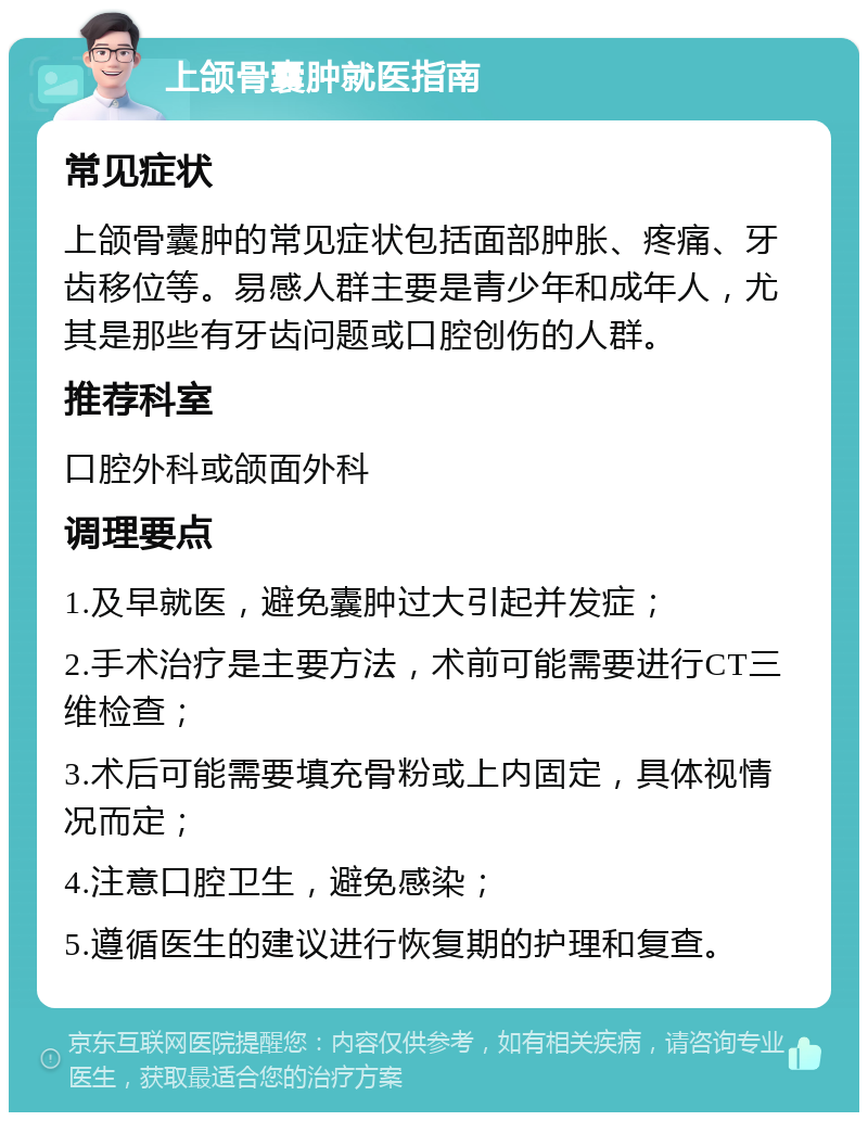 上颌骨囊肿就医指南 常见症状 上颌骨囊肿的常见症状包括面部肿胀、疼痛、牙齿移位等。易感人群主要是青少年和成年人，尤其是那些有牙齿问题或口腔创伤的人群。 推荐科室 口腔外科或颌面外科 调理要点 1.及早就医，避免囊肿过大引起并发症； 2.手术治疗是主要方法，术前可能需要进行CT三维检查； 3.术后可能需要填充骨粉或上内固定，具体视情况而定； 4.注意口腔卫生，避免感染； 5.遵循医生的建议进行恢复期的护理和复查。