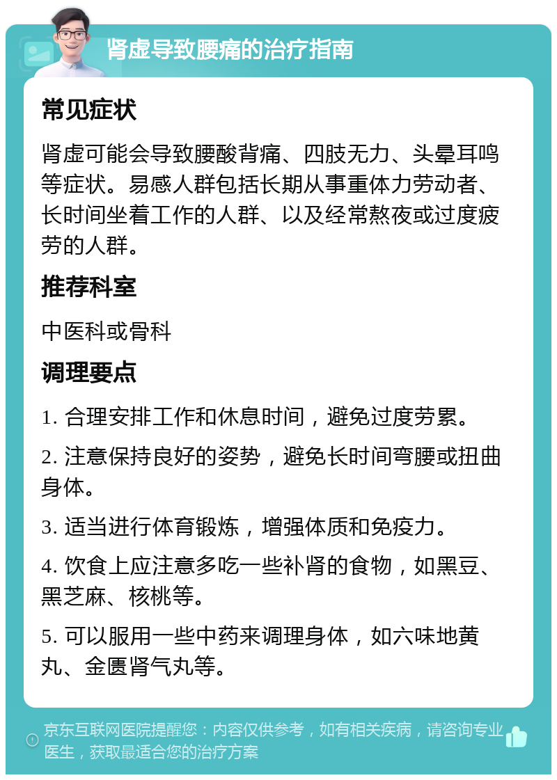 肾虚导致腰痛的治疗指南 常见症状 肾虚可能会导致腰酸背痛、四肢无力、头晕耳鸣等症状。易感人群包括长期从事重体力劳动者、长时间坐着工作的人群、以及经常熬夜或过度疲劳的人群。 推荐科室 中医科或骨科 调理要点 1. 合理安排工作和休息时间，避免过度劳累。 2. 注意保持良好的姿势，避免长时间弯腰或扭曲身体。 3. 适当进行体育锻炼，增强体质和免疫力。 4. 饮食上应注意多吃一些补肾的食物，如黑豆、黑芝麻、核桃等。 5. 可以服用一些中药来调理身体，如六味地黄丸、金匮肾气丸等。