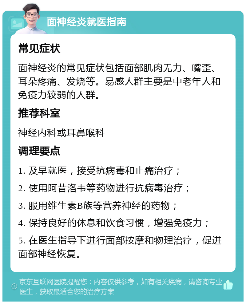 面神经炎就医指南 常见症状 面神经炎的常见症状包括面部肌肉无力、嘴歪、耳朵疼痛、发烧等。易感人群主要是中老年人和免疫力较弱的人群。 推荐科室 神经内科或耳鼻喉科 调理要点 1. 及早就医，接受抗病毒和止痛治疗； 2. 使用阿昔洛韦等药物进行抗病毒治疗； 3. 服用维生素B族等营养神经的药物； 4. 保持良好的休息和饮食习惯，增强免疫力； 5. 在医生指导下进行面部按摩和物理治疗，促进面部神经恢复。