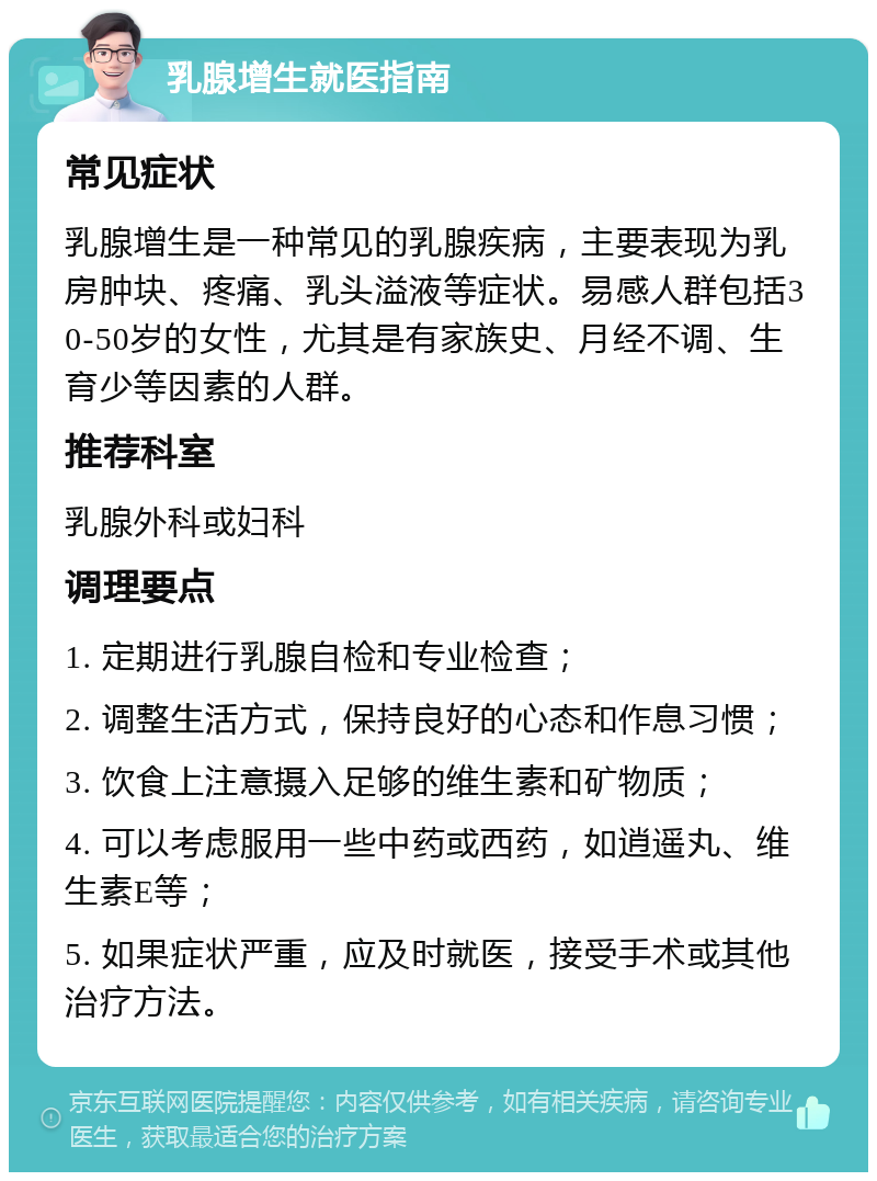 乳腺增生就医指南 常见症状 乳腺增生是一种常见的乳腺疾病，主要表现为乳房肿块、疼痛、乳头溢液等症状。易感人群包括30-50岁的女性，尤其是有家族史、月经不调、生育少等因素的人群。 推荐科室 乳腺外科或妇科 调理要点 1. 定期进行乳腺自检和专业检查； 2. 调整生活方式，保持良好的心态和作息习惯； 3. 饮食上注意摄入足够的维生素和矿物质； 4. 可以考虑服用一些中药或西药，如逍遥丸、维生素E等； 5. 如果症状严重，应及时就医，接受手术或其他治疗方法。