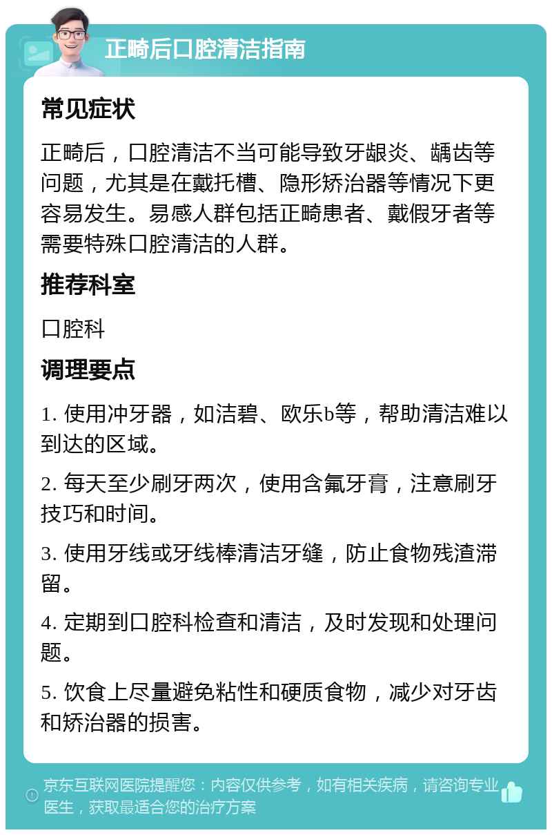 正畸后口腔清洁指南 常见症状 正畸后，口腔清洁不当可能导致牙龈炎、龋齿等问题，尤其是在戴托槽、隐形矫治器等情况下更容易发生。易感人群包括正畸患者、戴假牙者等需要特殊口腔清洁的人群。 推荐科室 口腔科 调理要点 1. 使用冲牙器，如洁碧、欧乐b等，帮助清洁难以到达的区域。 2. 每天至少刷牙两次，使用含氟牙膏，注意刷牙技巧和时间。 3. 使用牙线或牙线棒清洁牙缝，防止食物残渣滞留。 4. 定期到口腔科检查和清洁，及时发现和处理问题。 5. 饮食上尽量避免粘性和硬质食物，减少对牙齿和矫治器的损害。