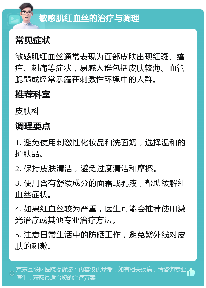 敏感肌红血丝的治疗与调理 常见症状 敏感肌红血丝通常表现为面部皮肤出现红斑、瘙痒、刺痛等症状，易感人群包括皮肤较薄、血管脆弱或经常暴露在刺激性环境中的人群。 推荐科室 皮肤科 调理要点 1. 避免使用刺激性化妆品和洗面奶，选择温和的护肤品。 2. 保持皮肤清洁，避免过度清洁和摩擦。 3. 使用含有舒缓成分的面霜或乳液，帮助缓解红血丝症状。 4. 如果红血丝较为严重，医生可能会推荐使用激光治疗或其他专业治疗方法。 5. 注意日常生活中的防晒工作，避免紫外线对皮肤的刺激。