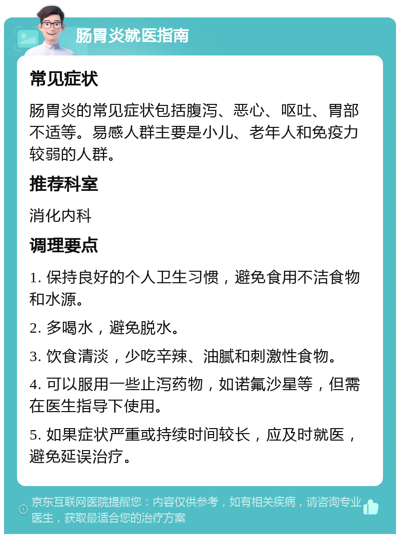 肠胃炎就医指南 常见症状 肠胃炎的常见症状包括腹泻、恶心、呕吐、胃部不适等。易感人群主要是小儿、老年人和免疫力较弱的人群。 推荐科室 消化内科 调理要点 1. 保持良好的个人卫生习惯，避免食用不洁食物和水源。 2. 多喝水，避免脱水。 3. 饮食清淡，少吃辛辣、油腻和刺激性食物。 4. 可以服用一些止泻药物，如诺氟沙星等，但需在医生指导下使用。 5. 如果症状严重或持续时间较长，应及时就医，避免延误治疗。