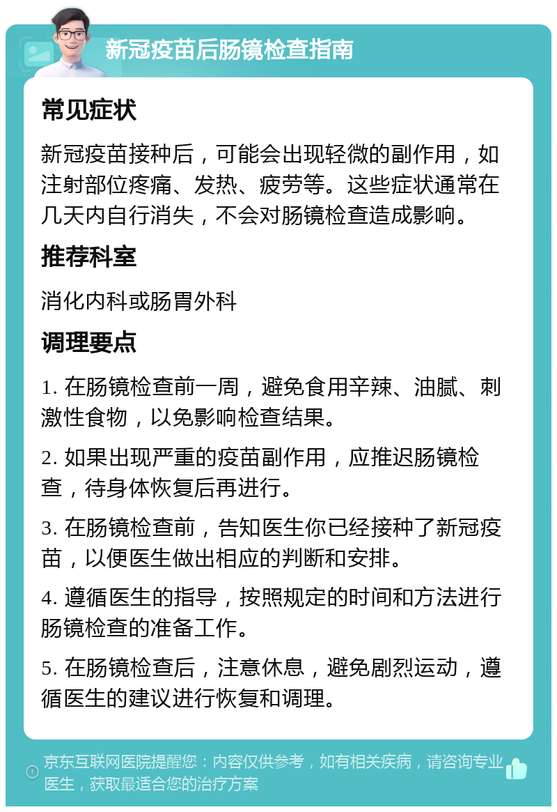 新冠疫苗后肠镜检查指南 常见症状 新冠疫苗接种后，可能会出现轻微的副作用，如注射部位疼痛、发热、疲劳等。这些症状通常在几天内自行消失，不会对肠镜检查造成影响。 推荐科室 消化内科或肠胃外科 调理要点 1. 在肠镜检查前一周，避免食用辛辣、油腻、刺激性食物，以免影响检查结果。 2. 如果出现严重的疫苗副作用，应推迟肠镜检查，待身体恢复后再进行。 3. 在肠镜检查前，告知医生你已经接种了新冠疫苗，以便医生做出相应的判断和安排。 4. 遵循医生的指导，按照规定的时间和方法进行肠镜检查的准备工作。 5. 在肠镜检查后，注意休息，避免剧烈运动，遵循医生的建议进行恢复和调理。