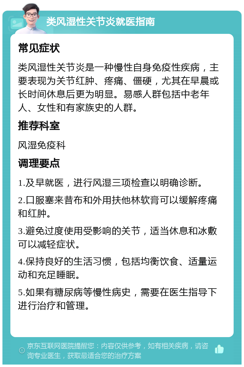 类风湿性关节炎就医指南 常见症状 类风湿性关节炎是一种慢性自身免疫性疾病，主要表现为关节红肿、疼痛、僵硬，尤其在早晨或长时间休息后更为明显。易感人群包括中老年人、女性和有家族史的人群。 推荐科室 风湿免疫科 调理要点 1.及早就医，进行风湿三项检查以明确诊断。 2.口服塞来昔布和外用扶他林软膏可以缓解疼痛和红肿。 3.避免过度使用受影响的关节，适当休息和冰敷可以减轻症状。 4.保持良好的生活习惯，包括均衡饮食、适量运动和充足睡眠。 5.如果有糖尿病等慢性病史，需要在医生指导下进行治疗和管理。