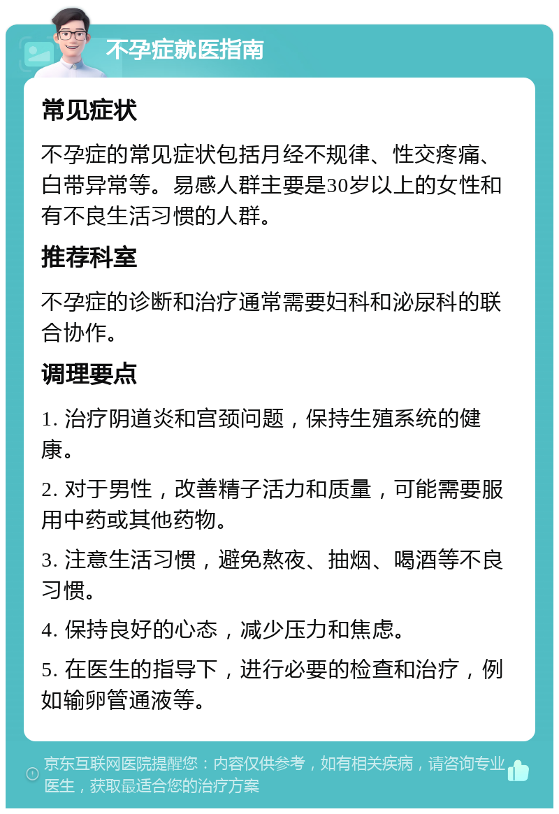 不孕症就医指南 常见症状 不孕症的常见症状包括月经不规律、性交疼痛、白带异常等。易感人群主要是30岁以上的女性和有不良生活习惯的人群。 推荐科室 不孕症的诊断和治疗通常需要妇科和泌尿科的联合协作。 调理要点 1. 治疗阴道炎和宫颈问题，保持生殖系统的健康。 2. 对于男性，改善精子活力和质量，可能需要服用中药或其他药物。 3. 注意生活习惯，避免熬夜、抽烟、喝酒等不良习惯。 4. 保持良好的心态，减少压力和焦虑。 5. 在医生的指导下，进行必要的检查和治疗，例如输卵管通液等。