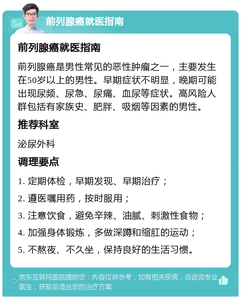 前列腺癌就医指南 前列腺癌就医指南 前列腺癌是男性常见的恶性肿瘤之一，主要发生在50岁以上的男性。早期症状不明显，晚期可能出现尿频、尿急、尿痛、血尿等症状。高风险人群包括有家族史、肥胖、吸烟等因素的男性。 推荐科室 泌尿外科 调理要点 1. 定期体检，早期发现、早期治疗； 2. 遵医嘱用药，按时服用； 3. 注意饮食，避免辛辣、油腻、刺激性食物； 4. 加强身体锻炼，多做深蹲和缩肛的运动； 5. 不熬夜、不久坐，保持良好的生活习惯。