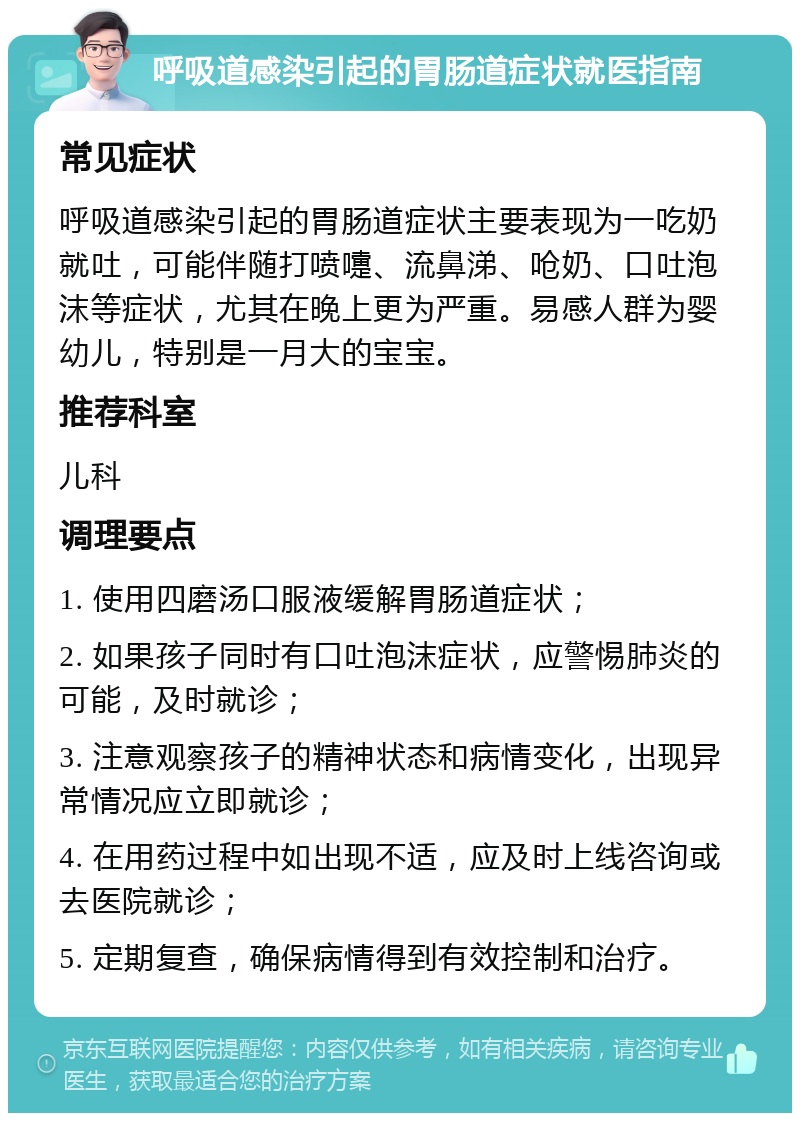 呼吸道感染引起的胃肠道症状就医指南 常见症状 呼吸道感染引起的胃肠道症状主要表现为一吃奶就吐，可能伴随打喷嚏、流鼻涕、呛奶、口吐泡沫等症状，尤其在晚上更为严重。易感人群为婴幼儿，特别是一月大的宝宝。 推荐科室 儿科 调理要点 1. 使用四磨汤口服液缓解胃肠道症状； 2. 如果孩子同时有口吐泡沫症状，应警惕肺炎的可能，及时就诊； 3. 注意观察孩子的精神状态和病情变化，出现异常情况应立即就诊； 4. 在用药过程中如出现不适，应及时上线咨询或去医院就诊； 5. 定期复查，确保病情得到有效控制和治疗。