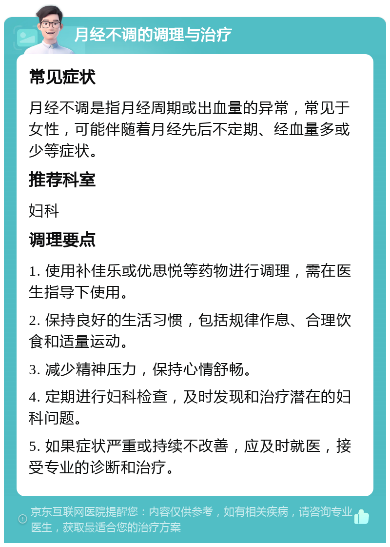 月经不调的调理与治疗 常见症状 月经不调是指月经周期或出血量的异常，常见于女性，可能伴随着月经先后不定期、经血量多或少等症状。 推荐科室 妇科 调理要点 1. 使用补佳乐或优思悦等药物进行调理，需在医生指导下使用。 2. 保持良好的生活习惯，包括规律作息、合理饮食和适量运动。 3. 减少精神压力，保持心情舒畅。 4. 定期进行妇科检查，及时发现和治疗潜在的妇科问题。 5. 如果症状严重或持续不改善，应及时就医，接受专业的诊断和治疗。