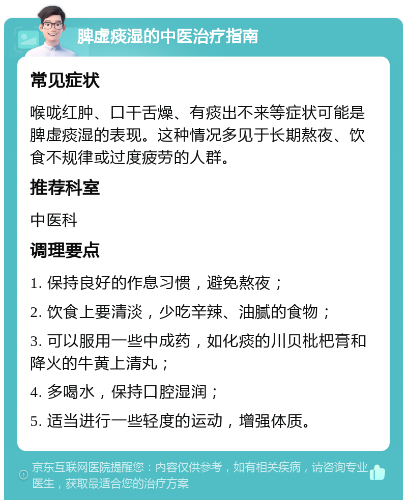 脾虚痰湿的中医治疗指南 常见症状 喉咙红肿、口干舌燥、有痰出不来等症状可能是脾虚痰湿的表现。这种情况多见于长期熬夜、饮食不规律或过度疲劳的人群。 推荐科室 中医科 调理要点 1. 保持良好的作息习惯，避免熬夜； 2. 饮食上要清淡，少吃辛辣、油腻的食物； 3. 可以服用一些中成药，如化痰的川贝枇杷膏和降火的牛黄上清丸； 4. 多喝水，保持口腔湿润； 5. 适当进行一些轻度的运动，增强体质。