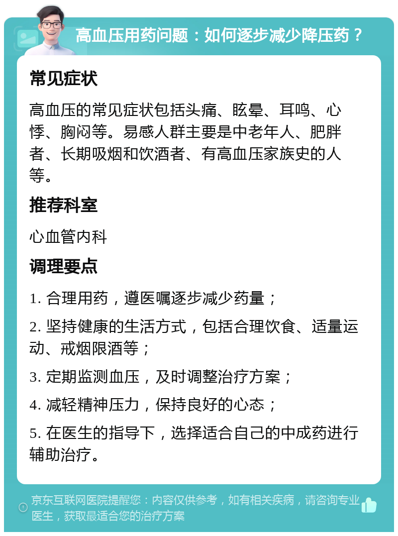 高血压用药问题：如何逐步减少降压药？ 常见症状 高血压的常见症状包括头痛、眩晕、耳鸣、心悸、胸闷等。易感人群主要是中老年人、肥胖者、长期吸烟和饮酒者、有高血压家族史的人等。 推荐科室 心血管内科 调理要点 1. 合理用药，遵医嘱逐步减少药量； 2. 坚持健康的生活方式，包括合理饮食、适量运动、戒烟限酒等； 3. 定期监测血压，及时调整治疗方案； 4. 减轻精神压力，保持良好的心态； 5. 在医生的指导下，选择适合自己的中成药进行辅助治疗。