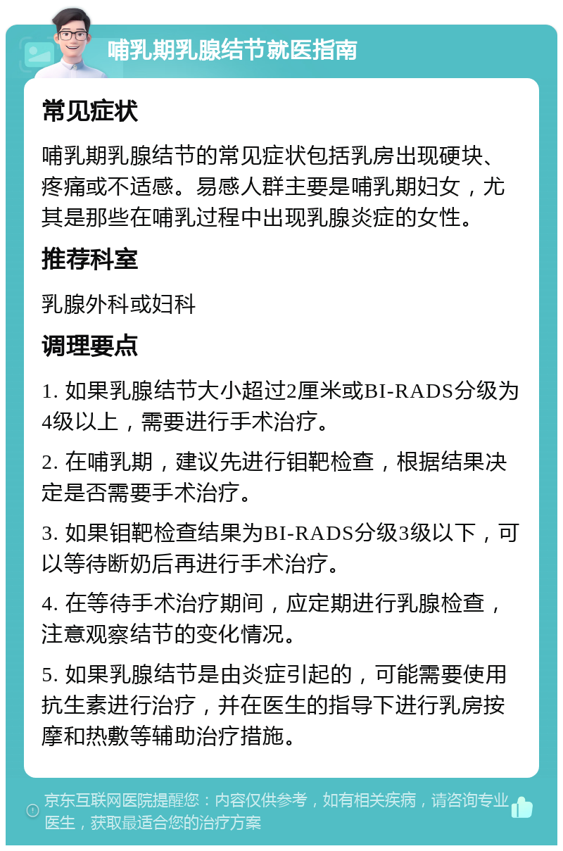 哺乳期乳腺结节就医指南 常见症状 哺乳期乳腺结节的常见症状包括乳房出现硬块、疼痛或不适感。易感人群主要是哺乳期妇女，尤其是那些在哺乳过程中出现乳腺炎症的女性。 推荐科室 乳腺外科或妇科 调理要点 1. 如果乳腺结节大小超过2厘米或BI-RADS分级为4级以上，需要进行手术治疗。 2. 在哺乳期，建议先进行钼靶检查，根据结果决定是否需要手术治疗。 3. 如果钼靶检查结果为BI-RADS分级3级以下，可以等待断奶后再进行手术治疗。 4. 在等待手术治疗期间，应定期进行乳腺检查，注意观察结节的变化情况。 5. 如果乳腺结节是由炎症引起的，可能需要使用抗生素进行治疗，并在医生的指导下进行乳房按摩和热敷等辅助治疗措施。