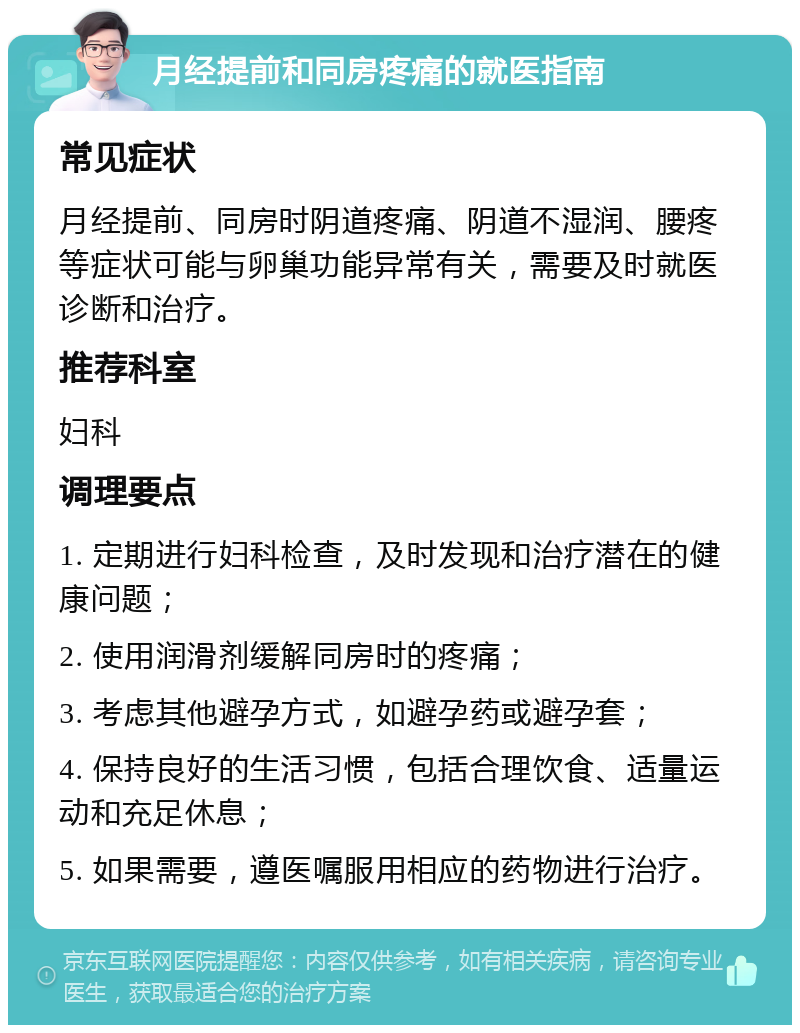 月经提前和同房疼痛的就医指南 常见症状 月经提前、同房时阴道疼痛、阴道不湿润、腰疼等症状可能与卵巢功能异常有关，需要及时就医诊断和治疗。 推荐科室 妇科 调理要点 1. 定期进行妇科检查，及时发现和治疗潜在的健康问题； 2. 使用润滑剂缓解同房时的疼痛； 3. 考虑其他避孕方式，如避孕药或避孕套； 4. 保持良好的生活习惯，包括合理饮食、适量运动和充足休息； 5. 如果需要，遵医嘱服用相应的药物进行治疗。