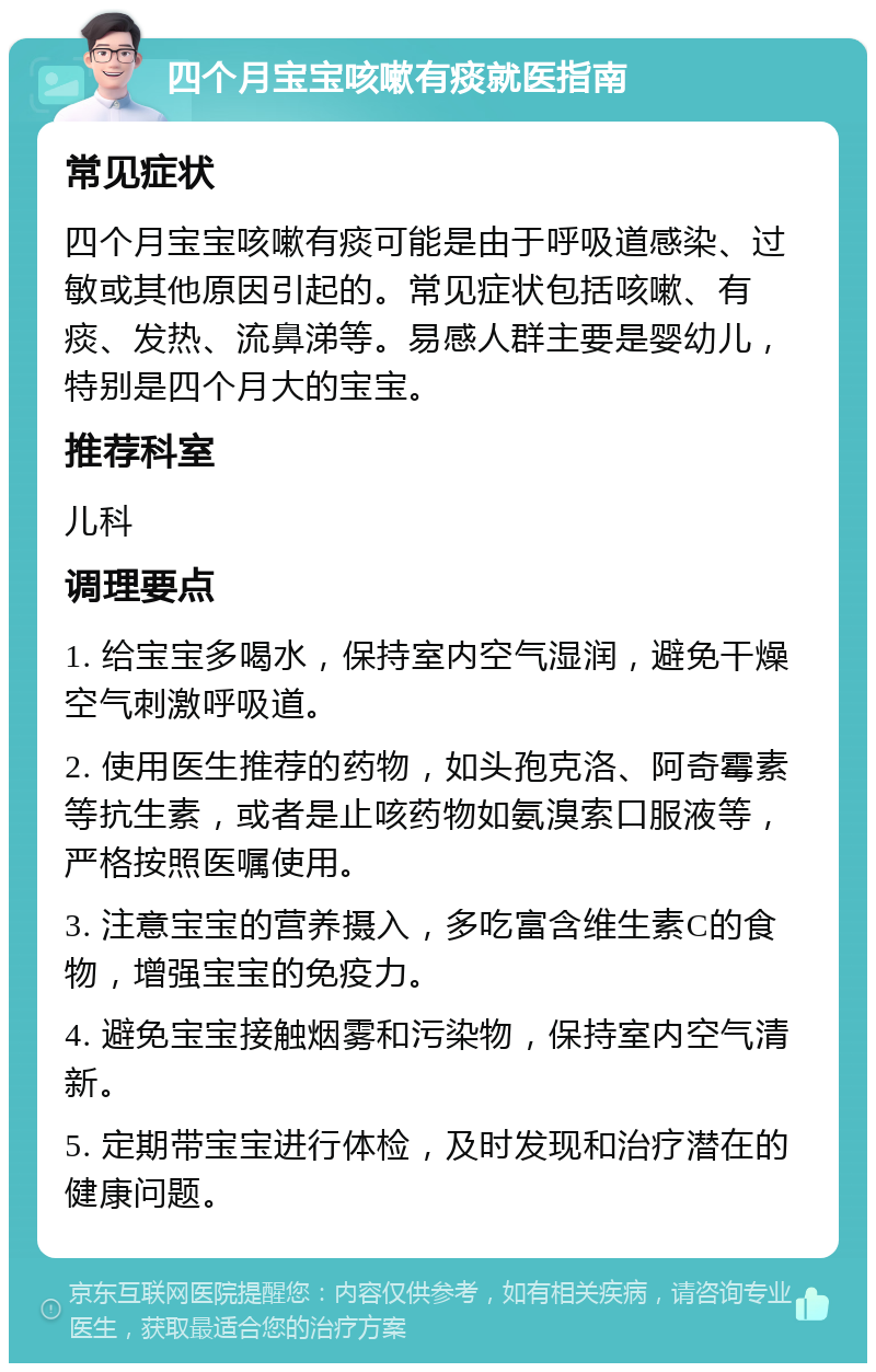 四个月宝宝咳嗽有痰就医指南 常见症状 四个月宝宝咳嗽有痰可能是由于呼吸道感染、过敏或其他原因引起的。常见症状包括咳嗽、有痰、发热、流鼻涕等。易感人群主要是婴幼儿，特别是四个月大的宝宝。 推荐科室 儿科 调理要点 1. 给宝宝多喝水，保持室内空气湿润，避免干燥空气刺激呼吸道。 2. 使用医生推荐的药物，如头孢克洛、阿奇霉素等抗生素，或者是止咳药物如氨溴索口服液等，严格按照医嘱使用。 3. 注意宝宝的营养摄入，多吃富含维生素C的食物，增强宝宝的免疫力。 4. 避免宝宝接触烟雾和污染物，保持室内空气清新。 5. 定期带宝宝进行体检，及时发现和治疗潜在的健康问题。