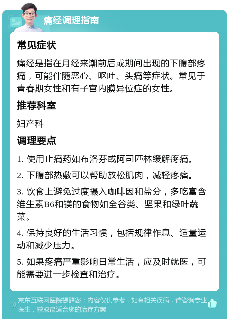 痛经调理指南 常见症状 痛经是指在月经来潮前后或期间出现的下腹部疼痛，可能伴随恶心、呕吐、头痛等症状。常见于青春期女性和有子宫内膜异位症的女性。 推荐科室 妇产科 调理要点 1. 使用止痛药如布洛芬或阿司匹林缓解疼痛。 2. 下腹部热敷可以帮助放松肌肉，减轻疼痛。 3. 饮食上避免过度摄入咖啡因和盐分，多吃富含维生素B6和镁的食物如全谷类、坚果和绿叶蔬菜。 4. 保持良好的生活习惯，包括规律作息、适量运动和减少压力。 5. 如果疼痛严重影响日常生活，应及时就医，可能需要进一步检查和治疗。