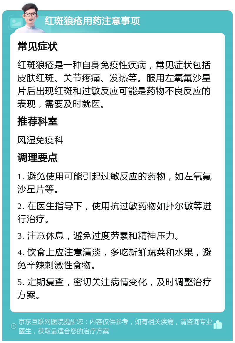 红斑狼疮用药注意事项 常见症状 红斑狼疮是一种自身免疫性疾病，常见症状包括皮肤红斑、关节疼痛、发热等。服用左氧氟沙星片后出现红斑和过敏反应可能是药物不良反应的表现，需要及时就医。 推荐科室 风湿免疫科 调理要点 1. 避免使用可能引起过敏反应的药物，如左氧氟沙星片等。 2. 在医生指导下，使用抗过敏药物如扑尔敏等进行治疗。 3. 注意休息，避免过度劳累和精神压力。 4. 饮食上应注意清淡，多吃新鲜蔬菜和水果，避免辛辣刺激性食物。 5. 定期复查，密切关注病情变化，及时调整治疗方案。