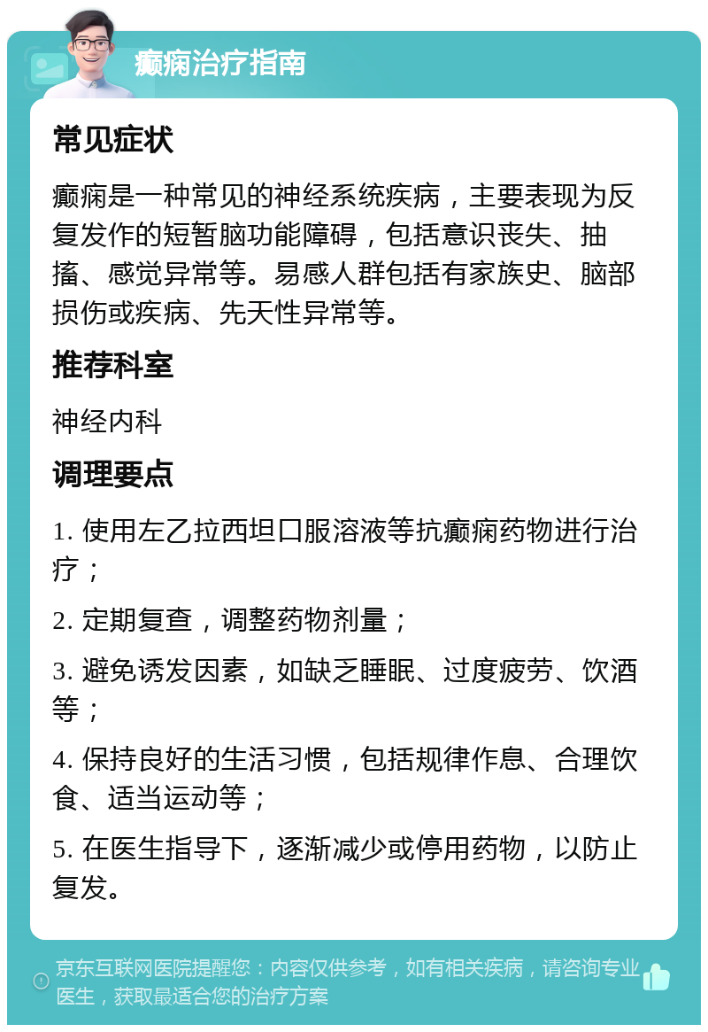 癫痫治疗指南 常见症状 癫痫是一种常见的神经系统疾病，主要表现为反复发作的短暂脑功能障碍，包括意识丧失、抽搐、感觉异常等。易感人群包括有家族史、脑部损伤或疾病、先天性异常等。 推荐科室 神经内科 调理要点 1. 使用左乙拉西坦口服溶液等抗癫痫药物进行治疗； 2. 定期复查，调整药物剂量； 3. 避免诱发因素，如缺乏睡眠、过度疲劳、饮酒等； 4. 保持良好的生活习惯，包括规律作息、合理饮食、适当运动等； 5. 在医生指导下，逐渐减少或停用药物，以防止复发。