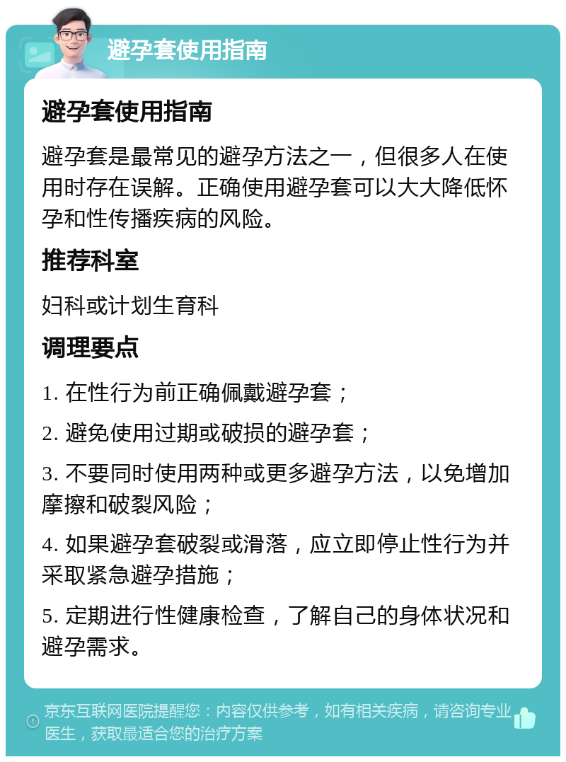 避孕套使用指南 避孕套使用指南 避孕套是最常见的避孕方法之一，但很多人在使用时存在误解。正确使用避孕套可以大大降低怀孕和性传播疾病的风险。 推荐科室 妇科或计划生育科 调理要点 1. 在性行为前正确佩戴避孕套； 2. 避免使用过期或破损的避孕套； 3. 不要同时使用两种或更多避孕方法，以免增加摩擦和破裂风险； 4. 如果避孕套破裂或滑落，应立即停止性行为并采取紧急避孕措施； 5. 定期进行性健康检查，了解自己的身体状况和避孕需求。