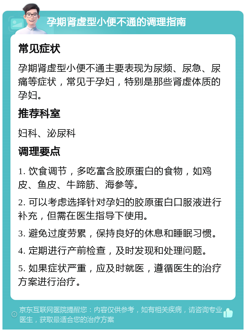 孕期肾虚型小便不通的调理指南 常见症状 孕期肾虚型小便不通主要表现为尿频、尿急、尿痛等症状，常见于孕妇，特别是那些肾虚体质的孕妇。 推荐科室 妇科、泌尿科 调理要点 1. 饮食调节，多吃富含胶原蛋白的食物，如鸡皮、鱼皮、牛蹄筋、海参等。 2. 可以考虑选择针对孕妇的胶原蛋白口服液进行补充，但需在医生指导下使用。 3. 避免过度劳累，保持良好的休息和睡眠习惯。 4. 定期进行产前检查，及时发现和处理问题。 5. 如果症状严重，应及时就医，遵循医生的治疗方案进行治疗。