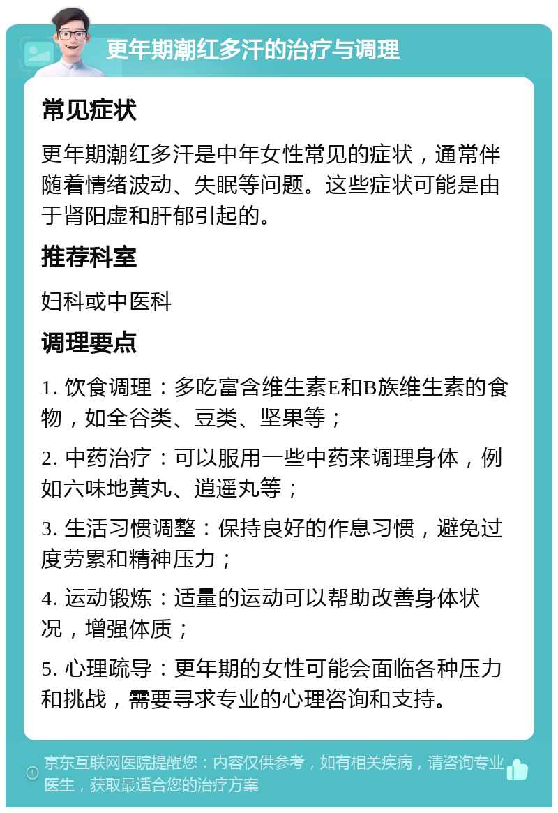 更年期潮红多汗的治疗与调理 常见症状 更年期潮红多汗是中年女性常见的症状，通常伴随着情绪波动、失眠等问题。这些症状可能是由于肾阳虚和肝郁引起的。 推荐科室 妇科或中医科 调理要点 1. 饮食调理：多吃富含维生素E和B族维生素的食物，如全谷类、豆类、坚果等； 2. 中药治疗：可以服用一些中药来调理身体，例如六味地黄丸、逍遥丸等； 3. 生活习惯调整：保持良好的作息习惯，避免过度劳累和精神压力； 4. 运动锻炼：适量的运动可以帮助改善身体状况，增强体质； 5. 心理疏导：更年期的女性可能会面临各种压力和挑战，需要寻求专业的心理咨询和支持。