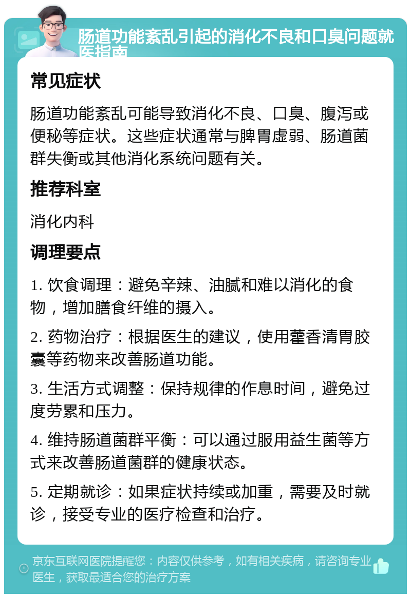 肠道功能紊乱引起的消化不良和口臭问题就医指南 常见症状 肠道功能紊乱可能导致消化不良、口臭、腹泻或便秘等症状。这些症状通常与脾胃虚弱、肠道菌群失衡或其他消化系统问题有关。 推荐科室 消化内科 调理要点 1. 饮食调理：避免辛辣、油腻和难以消化的食物，增加膳食纤维的摄入。 2. 药物治疗：根据医生的建议，使用藿香清胃胶囊等药物来改善肠道功能。 3. 生活方式调整：保持规律的作息时间，避免过度劳累和压力。 4. 维持肠道菌群平衡：可以通过服用益生菌等方式来改善肠道菌群的健康状态。 5. 定期就诊：如果症状持续或加重，需要及时就诊，接受专业的医疗检查和治疗。