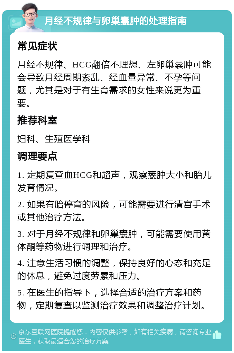 月经不规律与卵巢囊肿的处理指南 常见症状 月经不规律、HCG翻倍不理想、左卵巢囊肿可能会导致月经周期紊乱、经血量异常、不孕等问题，尤其是对于有生育需求的女性来说更为重要。 推荐科室 妇科、生殖医学科 调理要点 1. 定期复查血HCG和超声，观察囊肿大小和胎儿发育情况。 2. 如果有胎停育的风险，可能需要进行清宫手术或其他治疗方法。 3. 对于月经不规律和卵巢囊肿，可能需要使用黄体酮等药物进行调理和治疗。 4. 注意生活习惯的调整，保持良好的心态和充足的休息，避免过度劳累和压力。 5. 在医生的指导下，选择合适的治疗方案和药物，定期复查以监测治疗效果和调整治疗计划。