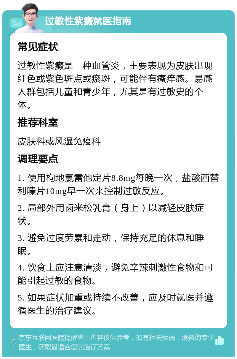 过敏性紫癜就医指南 常见症状 过敏性紫癜是一种血管炎，主要表现为皮肤出现红色或紫色斑点或瘀斑，可能伴有瘙痒感。易感人群包括儿童和青少年，尤其是有过敏史的个体。 推荐科室 皮肤科或风湿免疫科 调理要点 1. 使用枸地氯雷他定片8.8mg每晚一次，盐酸西替利嗪片10mg早一次来控制过敏反应。 2. 局部外用卤米松乳膏（身上）以减轻皮肤症状。 3. 避免过度劳累和走动，保持充足的休息和睡眠。 4. 饮食上应注意清淡，避免辛辣刺激性食物和可能引起过敏的食物。 5. 如果症状加重或持续不改善，应及时就医并遵循医生的治疗建议。