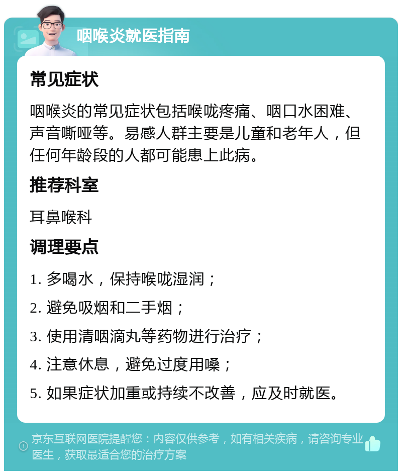 咽喉炎就医指南 常见症状 咽喉炎的常见症状包括喉咙疼痛、咽口水困难、声音嘶哑等。易感人群主要是儿童和老年人，但任何年龄段的人都可能患上此病。 推荐科室 耳鼻喉科 调理要点 1. 多喝水，保持喉咙湿润； 2. 避免吸烟和二手烟； 3. 使用清咽滴丸等药物进行治疗； 4. 注意休息，避免过度用嗓； 5. 如果症状加重或持续不改善，应及时就医。