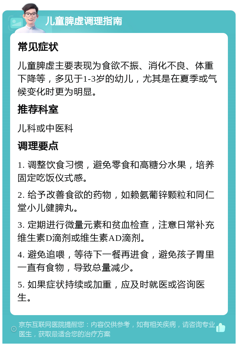 儿童脾虚调理指南 常见症状 儿童脾虚主要表现为食欲不振、消化不良、体重下降等，多见于1-3岁的幼儿，尤其是在夏季或气候变化时更为明显。 推荐科室 儿科或中医科 调理要点 1. 调整饮食习惯，避免零食和高糖分水果，培养固定吃饭仪式感。 2. 给予改善食欲的药物，如赖氨葡锌颗粒和同仁堂小儿健脾丸。 3. 定期进行微量元素和贫血检查，注意日常补充维生素D滴剂或维生素AD滴剂。 4. 避免追喂，等待下一餐再进食，避免孩子胃里一直有食物，导致总量减少。 5. 如果症状持续或加重，应及时就医或咨询医生。