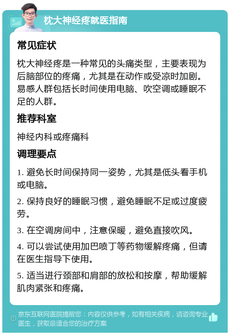 枕大神经疼就医指南 常见症状 枕大神经疼是一种常见的头痛类型，主要表现为后脑部位的疼痛，尤其是在动作或受凉时加剧。易感人群包括长时间使用电脑、吹空调或睡眠不足的人群。 推荐科室 神经内科或疼痛科 调理要点 1. 避免长时间保持同一姿势，尤其是低头看手机或电脑。 2. 保持良好的睡眠习惯，避免睡眠不足或过度疲劳。 3. 在空调房间中，注意保暖，避免直接吹风。 4. 可以尝试使用加巴喷丁等药物缓解疼痛，但请在医生指导下使用。 5. 适当进行颈部和肩部的放松和按摩，帮助缓解肌肉紧张和疼痛。