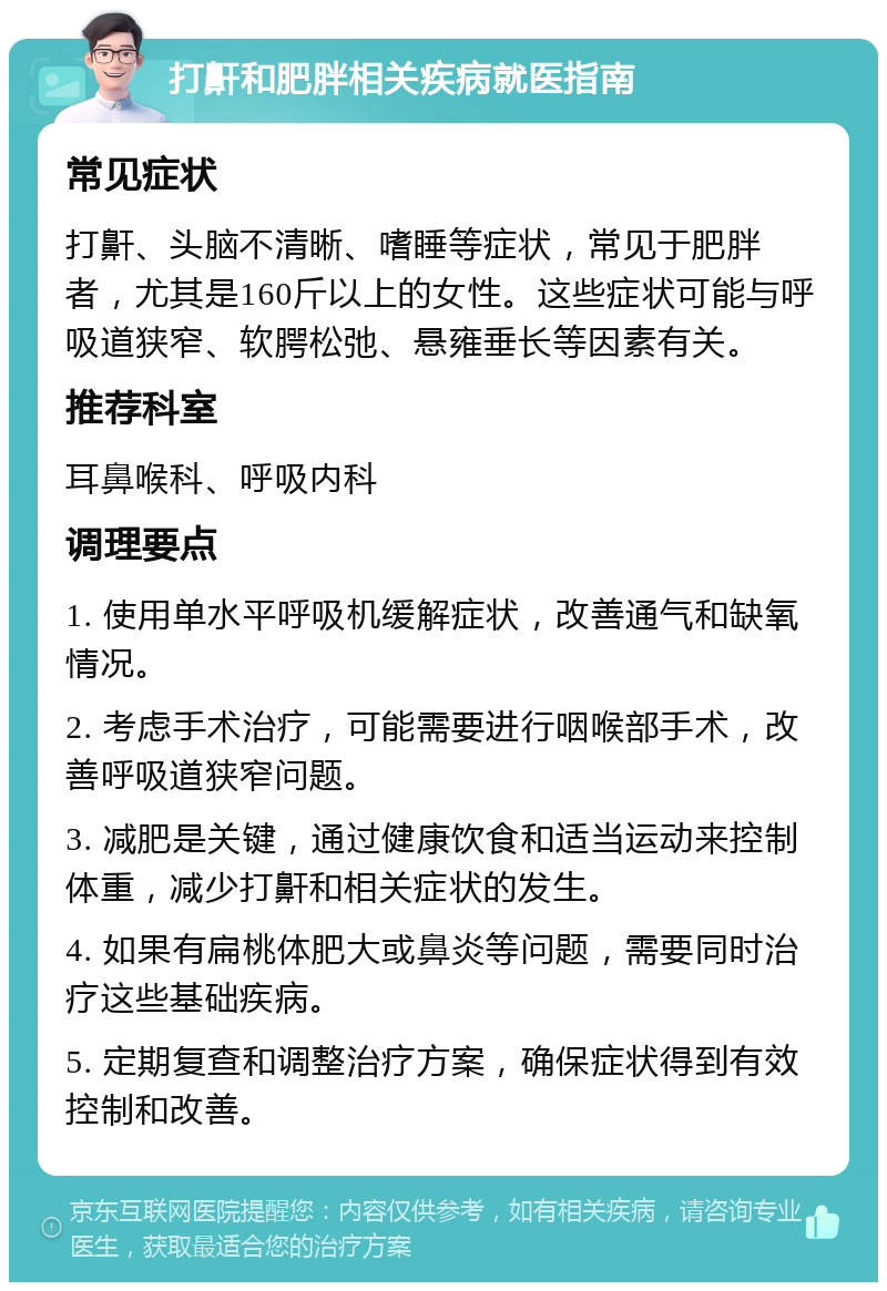 打鼾和肥胖相关疾病就医指南 常见症状 打鼾、头脑不清晰、嗜睡等症状，常见于肥胖者，尤其是160斤以上的女性。这些症状可能与呼吸道狭窄、软腭松弛、悬雍垂长等因素有关。 推荐科室 耳鼻喉科、呼吸内科 调理要点 1. 使用单水平呼吸机缓解症状，改善通气和缺氧情况。 2. 考虑手术治疗，可能需要进行咽喉部手术，改善呼吸道狭窄问题。 3. 减肥是关键，通过健康饮食和适当运动来控制体重，减少打鼾和相关症状的发生。 4. 如果有扁桃体肥大或鼻炎等问题，需要同时治疗这些基础疾病。 5. 定期复查和调整治疗方案，确保症状得到有效控制和改善。