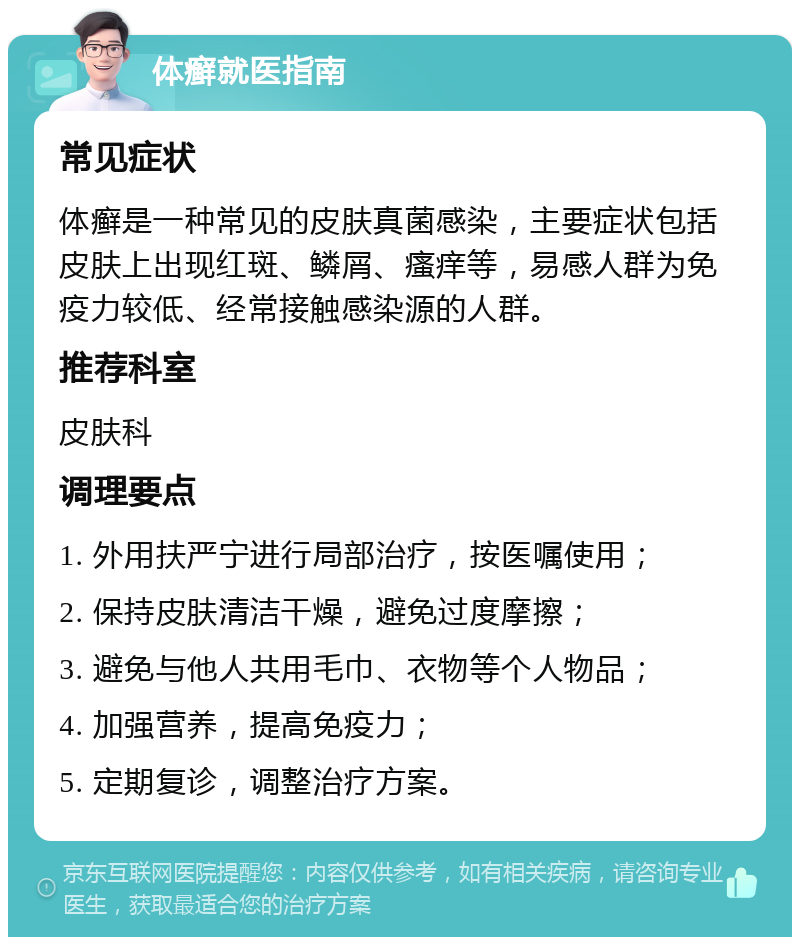 体癣就医指南 常见症状 体癣是一种常见的皮肤真菌感染，主要症状包括皮肤上出现红斑、鳞屑、瘙痒等，易感人群为免疫力较低、经常接触感染源的人群。 推荐科室 皮肤科 调理要点 1. 外用扶严宁进行局部治疗，按医嘱使用； 2. 保持皮肤清洁干燥，避免过度摩擦； 3. 避免与他人共用毛巾、衣物等个人物品； 4. 加强营养，提高免疫力； 5. 定期复诊，调整治疗方案。