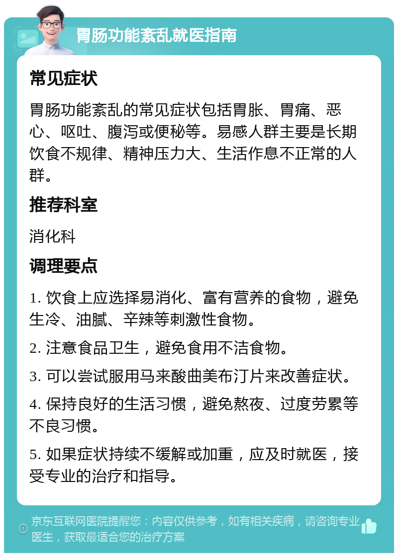 胃肠功能紊乱就医指南 常见症状 胃肠功能紊乱的常见症状包括胃胀、胃痛、恶心、呕吐、腹泻或便秘等。易感人群主要是长期饮食不规律、精神压力大、生活作息不正常的人群。 推荐科室 消化科 调理要点 1. 饮食上应选择易消化、富有营养的食物，避免生冷、油腻、辛辣等刺激性食物。 2. 注意食品卫生，避免食用不洁食物。 3. 可以尝试服用马来酸曲美布汀片来改善症状。 4. 保持良好的生活习惯，避免熬夜、过度劳累等不良习惯。 5. 如果症状持续不缓解或加重，应及时就医，接受专业的治疗和指导。