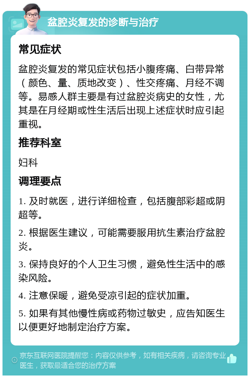 盆腔炎复发的诊断与治疗 常见症状 盆腔炎复发的常见症状包括小腹疼痛、白带异常（颜色、量、质地改变）、性交疼痛、月经不调等。易感人群主要是有过盆腔炎病史的女性，尤其是在月经期或性生活后出现上述症状时应引起重视。 推荐科室 妇科 调理要点 1. 及时就医，进行详细检查，包括腹部彩超或阴超等。 2. 根据医生建议，可能需要服用抗生素治疗盆腔炎。 3. 保持良好的个人卫生习惯，避免性生活中的感染风险。 4. 注意保暖，避免受凉引起的症状加重。 5. 如果有其他慢性病或药物过敏史，应告知医生以便更好地制定治疗方案。