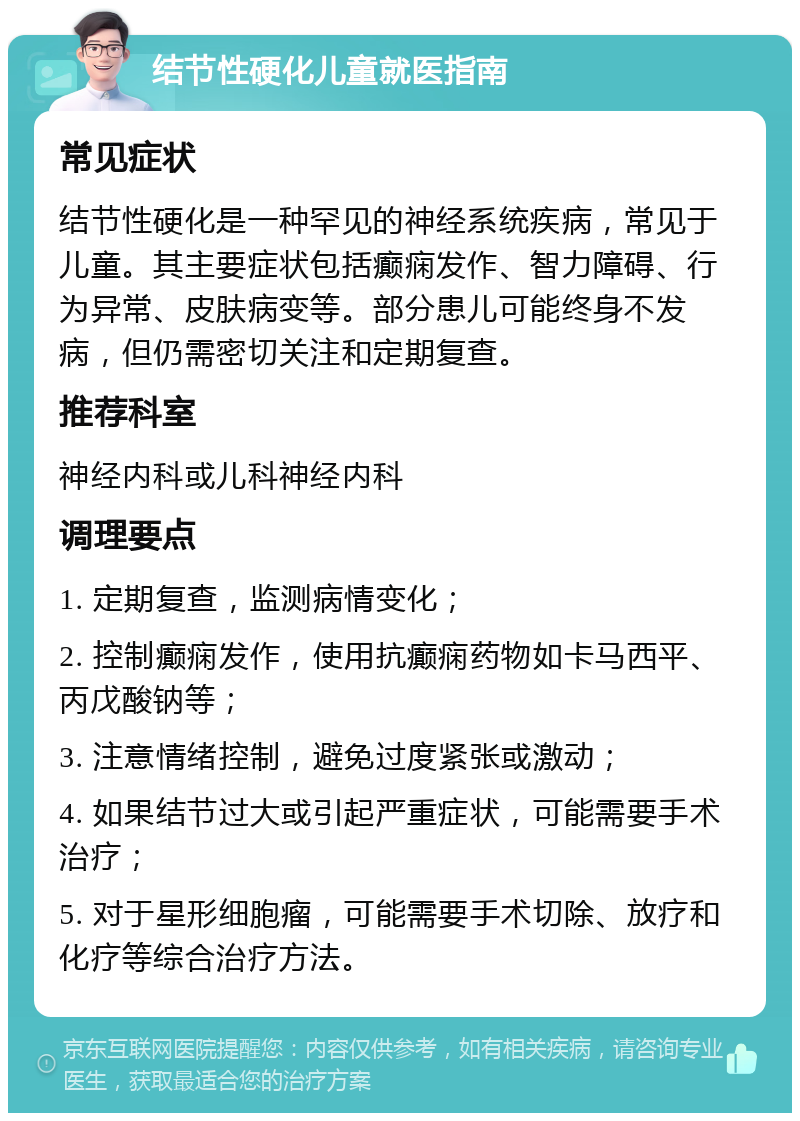 结节性硬化儿童就医指南 常见症状 结节性硬化是一种罕见的神经系统疾病，常见于儿童。其主要症状包括癫痫发作、智力障碍、行为异常、皮肤病变等。部分患儿可能终身不发病，但仍需密切关注和定期复查。 推荐科室 神经内科或儿科神经内科 调理要点 1. 定期复查，监测病情变化； 2. 控制癫痫发作，使用抗癫痫药物如卡马西平、丙戊酸钠等； 3. 注意情绪控制，避免过度紧张或激动； 4. 如果结节过大或引起严重症状，可能需要手术治疗； 5. 对于星形细胞瘤，可能需要手术切除、放疗和化疗等综合治疗方法。