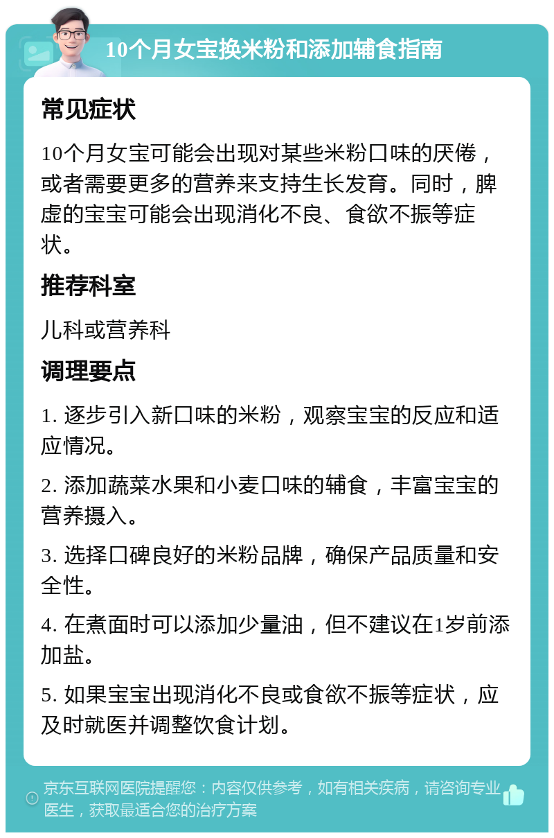 10个月女宝换米粉和添加辅食指南 常见症状 10个月女宝可能会出现对某些米粉口味的厌倦，或者需要更多的营养来支持生长发育。同时，脾虚的宝宝可能会出现消化不良、食欲不振等症状。 推荐科室 儿科或营养科 调理要点 1. 逐步引入新口味的米粉，观察宝宝的反应和适应情况。 2. 添加蔬菜水果和小麦口味的辅食，丰富宝宝的营养摄入。 3. 选择口碑良好的米粉品牌，确保产品质量和安全性。 4. 在煮面时可以添加少量油，但不建议在1岁前添加盐。 5. 如果宝宝出现消化不良或食欲不振等症状，应及时就医并调整饮食计划。