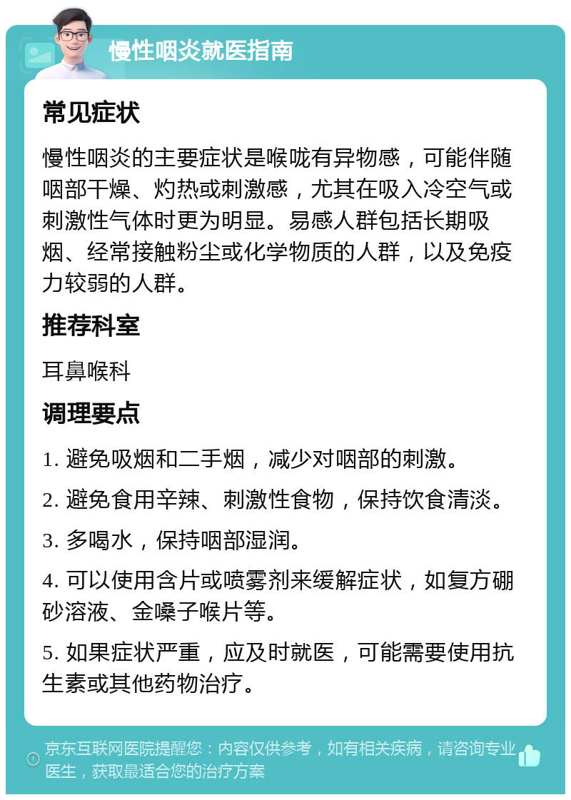 慢性咽炎就医指南 常见症状 慢性咽炎的主要症状是喉咙有异物感，可能伴随咽部干燥、灼热或刺激感，尤其在吸入冷空气或刺激性气体时更为明显。易感人群包括长期吸烟、经常接触粉尘或化学物质的人群，以及免疫力较弱的人群。 推荐科室 耳鼻喉科 调理要点 1. 避免吸烟和二手烟，减少对咽部的刺激。 2. 避免食用辛辣、刺激性食物，保持饮食清淡。 3. 多喝水，保持咽部湿润。 4. 可以使用含片或喷雾剂来缓解症状，如复方硼砂溶液、金嗓子喉片等。 5. 如果症状严重，应及时就医，可能需要使用抗生素或其他药物治疗。